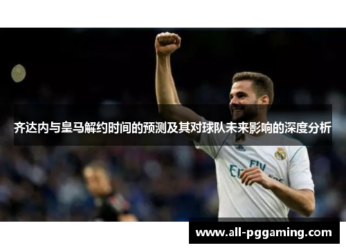 齐达内与皇马解约时间的预测及其对球队未来影响的深度分析