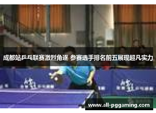成都站乒乓联赛激烈角逐 参赛选手排名前五展现超凡实力