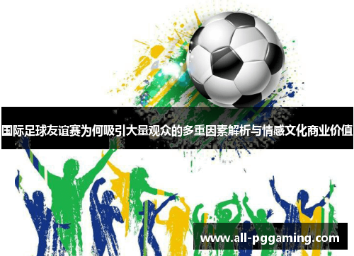 国际足球友谊赛为何吸引大量观众的多重因素解析与情感文化商业价值 国际足球友谊赛为何吸引大量观众的多重因素解析与情感文化商业价值