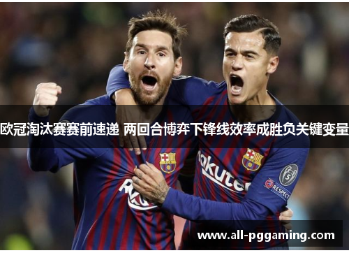 欧冠淘汰赛赛前速递 两回合博弈下锋线效率成胜负关键变量